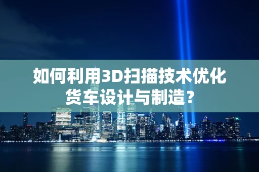 如何利用3D扫描技术优化货车设计与制造？
