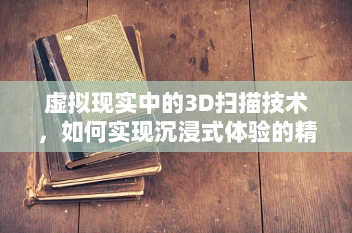 虚拟现实中的3D扫描技术，如何实现沉浸式体验的精准构建？