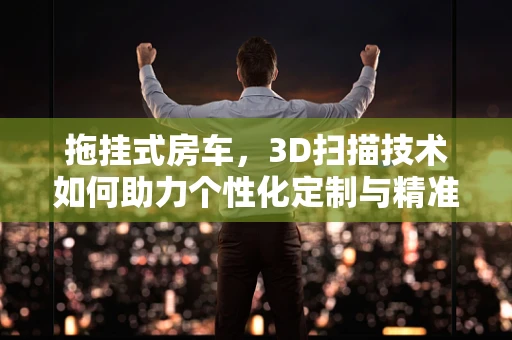 拖挂式房车，3D扫描技术如何助力个性化定制与精准制造？