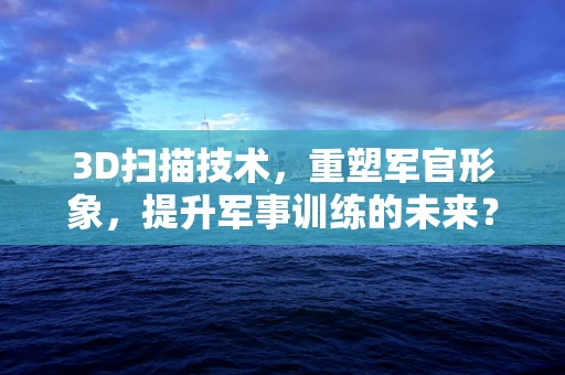 3D扫描技术，重塑军官形象，提升军事训练的未来？