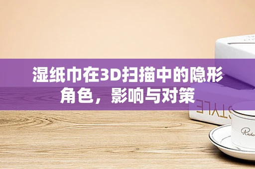 湿纸巾在3D扫描中的隐形角色，影响与对策