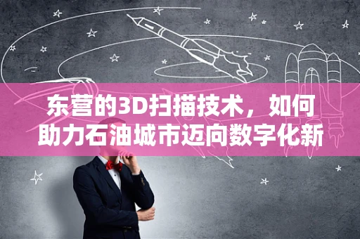 东营的3D扫描技术，如何助力石油城市迈向数字化新纪元？