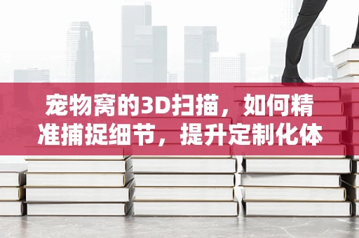 宠物窝的3D扫描，如何精准捕捉细节，提升定制化体验？