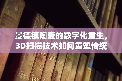 景德镇陶瓷的数字化重生，3D扫描技术如何重塑传统工艺？