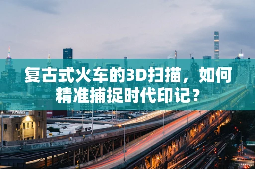 复古式火车的3D扫描，如何精准捕捉时代印记？