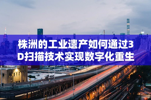 株洲的工业遗产如何通过3D扫描技术实现数字化重生？
