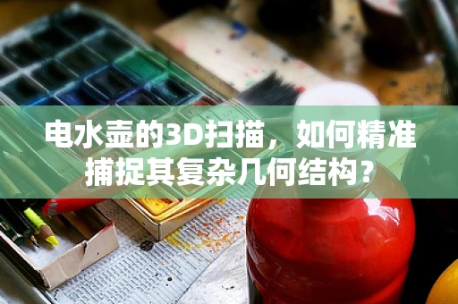 电水壶的3D扫描，如何精准捕捉其复杂几何结构？