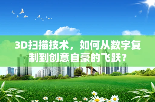 3D扫描技术，如何从数字复制到创意自豪的飞跃？