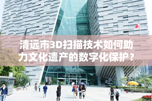 清远市3D扫描技术如何助力文化遗产的数字化保护？
