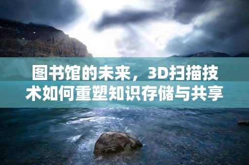 图书馆的未来，3D扫描技术如何重塑知识存储与共享？