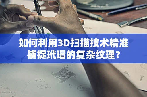 如何利用3D扫描技术精准捕捉玳瑁的复杂纹理？