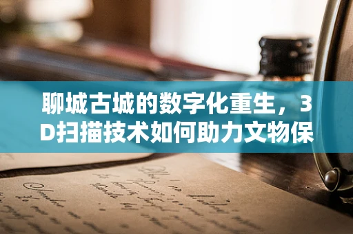 聊城古城的数字化重生，3D扫描技术如何助力文物保护？