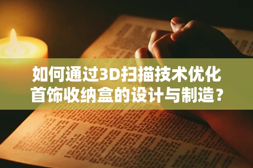 如何通过3D扫描技术优化首饰收纳盒的设计与制造？
