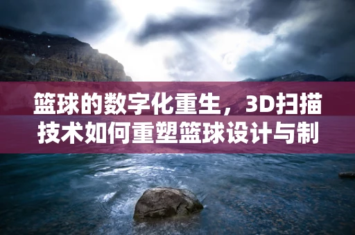 篮球的数字化重生，3D扫描技术如何重塑篮球设计与制造？