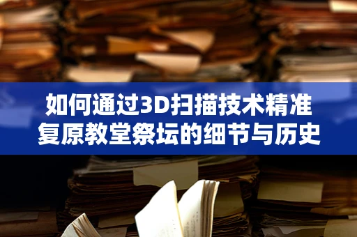 如何通过3D扫描技术精准复原教堂祭坛的细节与历史？
