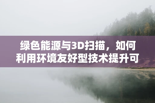 绿色能源与3D扫描，如何利用环境友好型技术提升可再生能源设施的精准管理？