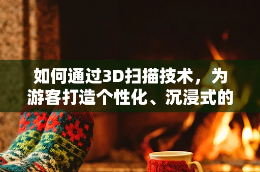 如何通过3D扫描技术，为游客打造个性化、沉浸式的文化体验？