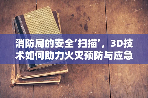 消防局的安全‘扫描’，3D技术如何助力火灾预防与应急响应？