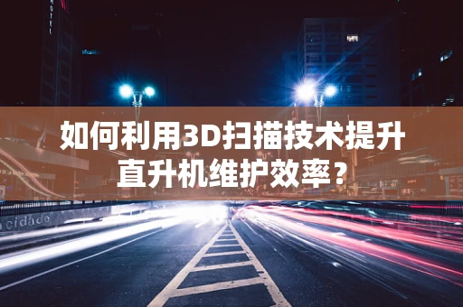 如何利用3D扫描技术提升直升机维护效率？