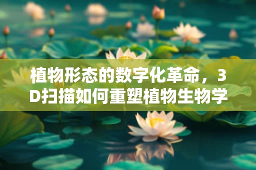 植物形态的数字化革命，3D扫描如何重塑植物生物学研究？