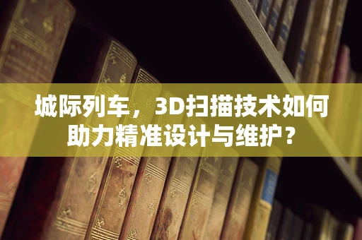 城际列车，3D扫描技术如何助力精准设计与维护？