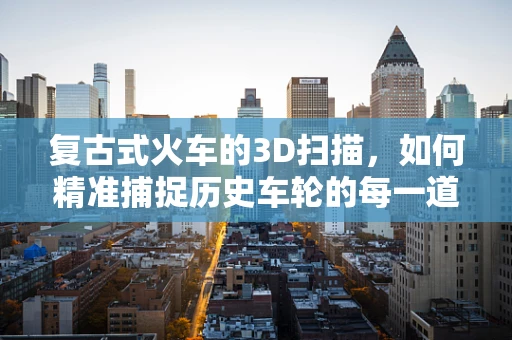 复古式火车的3D扫描，如何精准捕捉历史车轮的每一道痕迹？