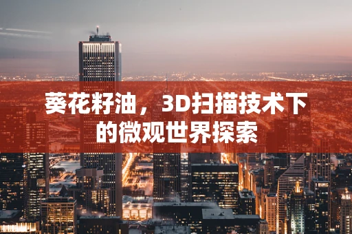 葵花籽油，3D扫描技术下的微观世界探索
