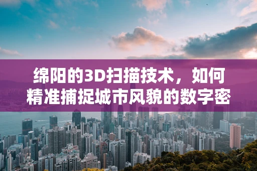 绵阳的3D扫描技术，如何精准捕捉城市风貌的数字密码？