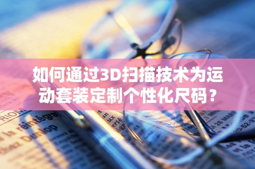 如何通过3D扫描技术为运动套装定制个性化尺码？