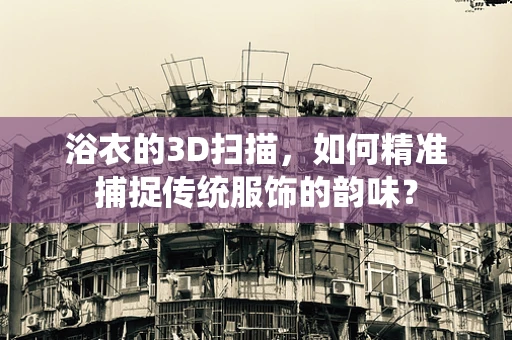 浴衣的3D扫描，如何精准捕捉传统服饰的韵味？