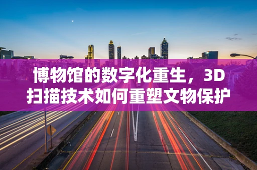 博物馆的数字化重生，3D扫描技术如何重塑文物保护与展示？