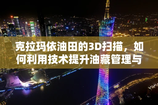 克拉玛依油田的3D扫描，如何利用技术提升油藏管理与开发效率？