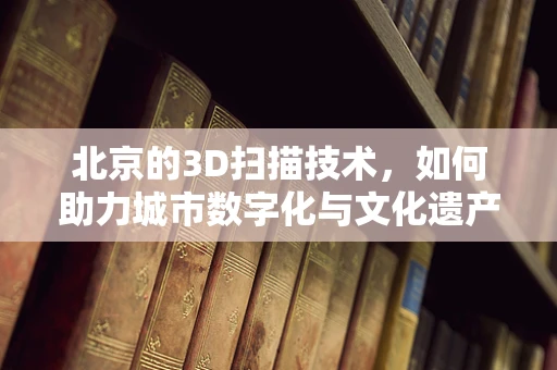 北京的3D扫描技术，如何助力城市数字化与文化遗产保护？