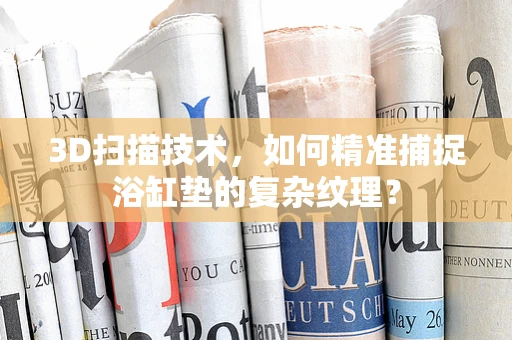 3D扫描技术，如何精准捕捉浴缸垫的复杂纹理？