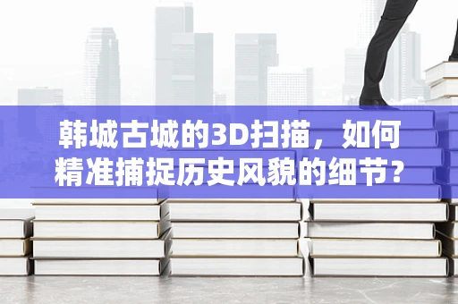韩城古城的3D扫描，如何精准捕捉历史风貌的细节？