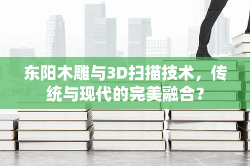 东阳木雕与3D扫描技术，传统与现代的完美融合？
