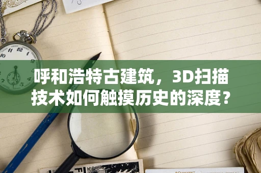 呼和浩特古建筑，3D扫描技术如何触摸历史的深度？