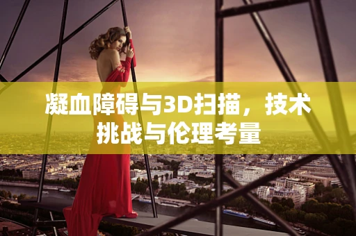 凝血障碍与3D扫描，技术挑战与伦理考量
