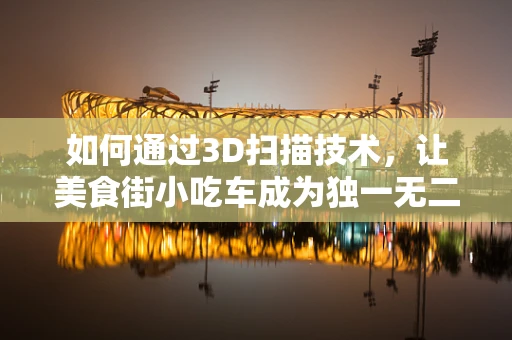 如何通过3D扫描技术，让美食街小吃车成为独一无二的味觉记忆？