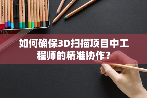 如何确保3D扫描项目中工程师的精准协作？