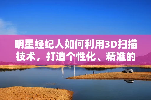 明星经纪人如何利用3D扫描技术，打造个性化、精准的艺人形象管理？