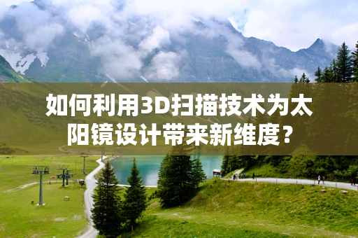 如何利用3D扫描技术为太阳镜设计带来新维度？