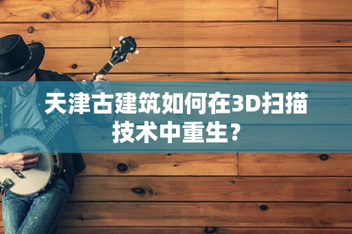 天津古建筑如何在3D扫描技术中重生？