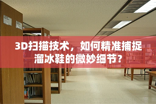 3D扫描技术，如何精准捕捉溜冰鞋的微妙细节？