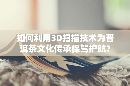 如何利用3D扫描技术为普洱茶文化传承保驾护航？