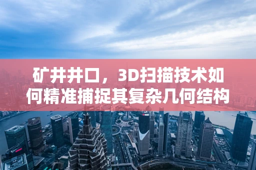 矿井井口，3D扫描技术如何精准捕捉其复杂几何结构？