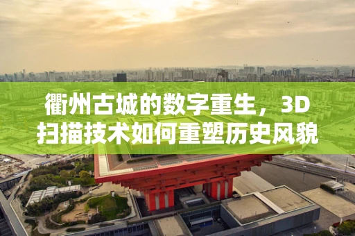衢州古城的数字重生，3D扫描技术如何重塑历史风貌？