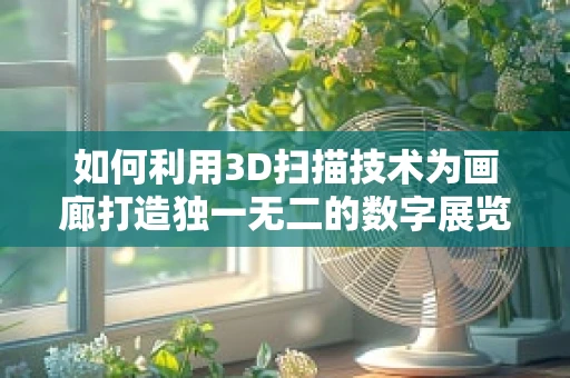 如何利用3D扫描技术为画廊打造独一无二的数字展览体验？