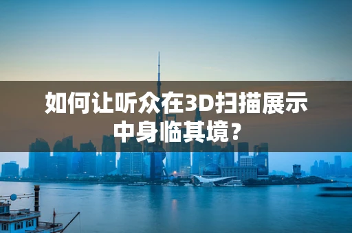如何让听众在3D扫描展示中身临其境？