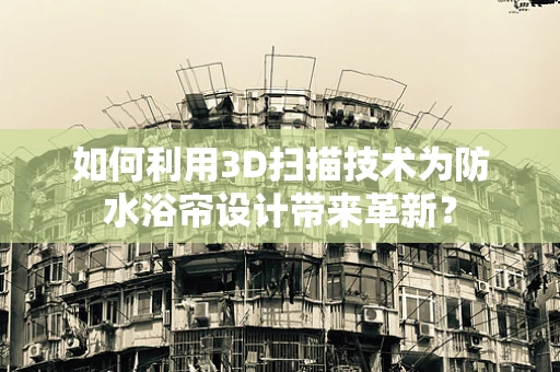 如何利用3D扫描技术为防水浴帘设计带来革新？